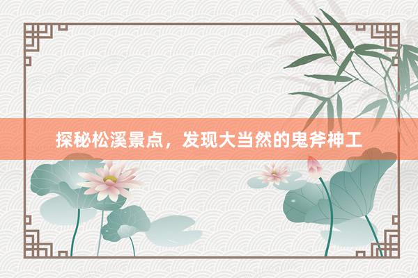 探秘松溪景点，发现大当然的鬼斧神工