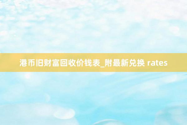 港币旧财富回收价钱表_附最新兑换 rates