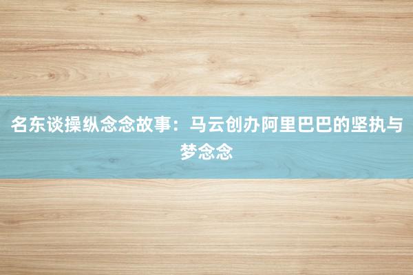 名东谈操纵念念故事：马云创办阿里巴巴的坚执与梦念念