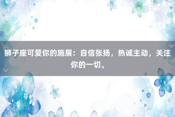 狮子座可爱你的施展：自信张扬，热诚主动，关注你的一切。