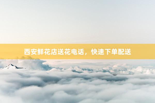 西安鲜花店送花电话，快速下单配送