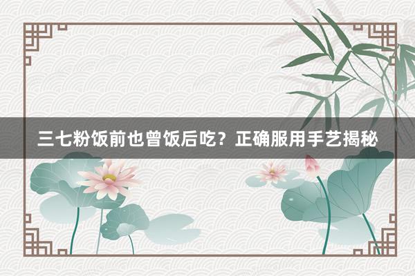 三七粉饭前也曾饭后吃？正确服用手艺揭秘